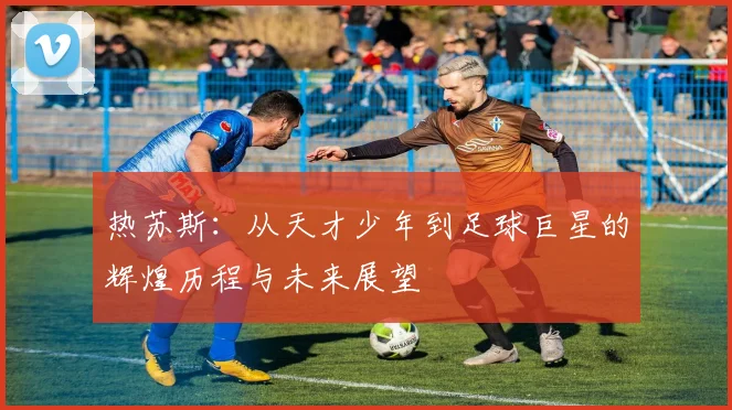 热苏斯：从天才少年到足球巨星的辉煌历程与未来展望