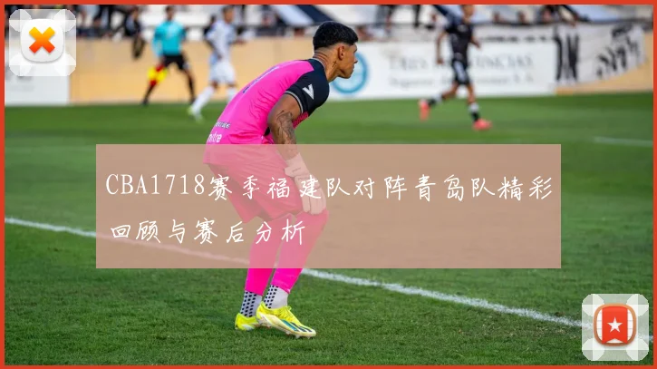 CBA1718赛季福建队对阵青岛队精彩回顾与赛后分析
