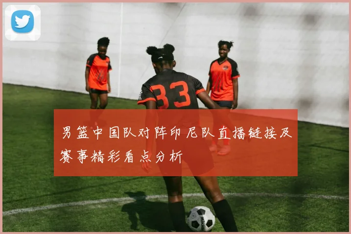 男篮中国队对阵印尼队直播链接及赛事精彩看点分析