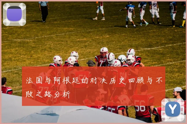 法国与阿根廷的对决历史回顾与不败之路分析